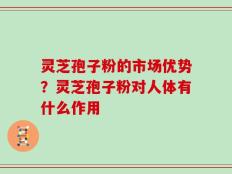 灵芝孢子粉的市场优势？灵芝孢子粉对人体有什么作用