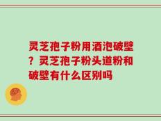灵芝孢子粉用酒泡破壁？灵芝孢子粉头道粉和破壁有什么区别吗