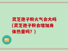 灵芝孢子粉火气会大吗(灵芝孢子粉会增加身体热量吗？)