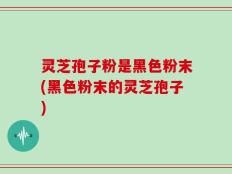 灵芝孢子粉是黑色粉末(黑色粉末的灵芝孢子)