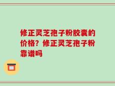修正灵芝孢子粉胶囊的价格？修正灵芝孢子粉靠谱吗