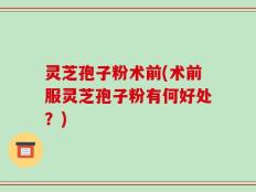 灵芝孢子粉术前(术前服灵芝孢子粉有何好处？)