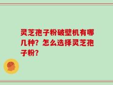 灵芝孢子粉破壁机有哪几种？怎么选择灵芝孢子粉？