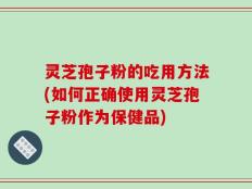 灵芝孢子粉的吃用方法(如何正确使用灵芝孢子粉作为保健品)