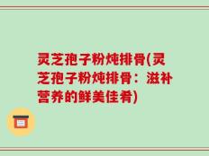 灵芝孢子粉炖排骨(灵芝孢子粉炖排骨：滋补营养的鲜美佳肴)