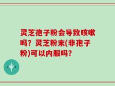 灵芝孢子粉会导致咳嗽吗？灵芝粉末(非孢子粉)可以内服吗？