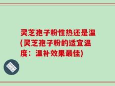 灵芝孢子粉性热还是温(灵芝孢子粉的适宜温度：温补效果最佳)