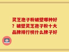 灵芝孢子粉破壁哪种好？破壁灵芝孢子粉十大品牌排行榜什么牌子好