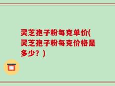 灵芝孢子粉每克单价(灵芝孢子粉每克价格是多少？)
