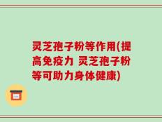 灵芝孢子粉等作用(提高免疫力 灵芝孢子粉等可助力身体健康)