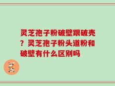 灵芝孢子粉破壁跟破壳？灵芝孢子粉头道粉和破壁有什么区别吗