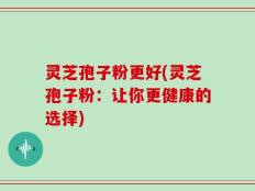 灵芝孢子粉更好(灵芝孢子粉：让你更健康的选择)