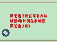 灵芝孢子粉在家有办法破壁吗(如何在家破壁灵芝孢子粉)