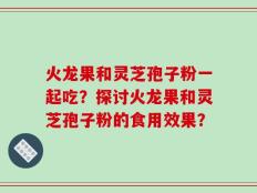 火龙果和灵芝孢子粉一起吃？探讨火龙果和灵芝孢子粉的食用效果？