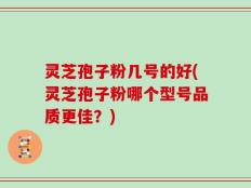 灵芝孢子粉几号的好(灵芝孢子粉哪个型号品质更佳？)