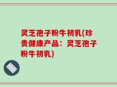 灵芝孢子粉牛初乳(珍贵健康产品：灵芝孢子粉牛初乳)