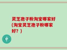 灵芝孢子粉淘宝哪家好(淘宝灵芝孢子粉哪家好？)