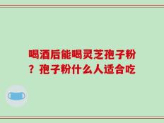 喝酒后能喝灵芝孢子粉？孢子粉什么人适合吃
