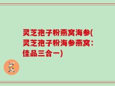 灵芝孢子粉燕窝海参(灵芝孢子粉海参燕窝：佳品三合一)
