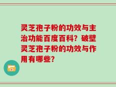 灵芝孢子粉的功效与主治功能百度百科？破壁灵芝孢子粉的功效与作用有哪些？