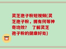 灵芝孢子粉短视频(灵芝孢子粉，拥有何等神奇功效？  了解灵芝孢子粉的健康好处)