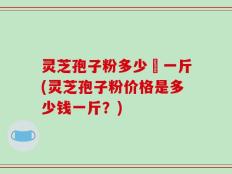 灵芝孢子粉多少銭一斤(灵芝孢子粉价格是多少钱一斤？)