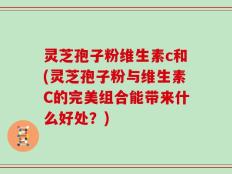灵芝孢子粉维生素c和(灵芝孢子粉与维生素C的完美组合能带来什么好处？)