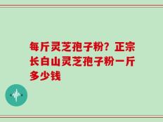 每斤灵芝孢子粉？正宗长白山灵芝孢子粉一斤多少钱