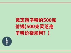 灵芝孢子粉的500克价钱(500克灵芝孢子粉价格如何？)