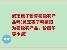 灵芝孢子粉算初级农产品吗(灵芝孢子粉被归为初级农产品，价值不容小觑)