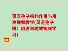 灵芝孢子粉的作用与用途视频教学(灵芝孢子粉：用途与功效视频学习)