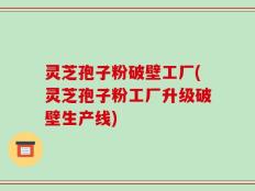灵芝孢子粉破壁工厂(灵芝孢子粉工厂升级破壁生产线)