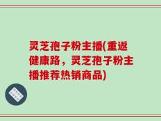 灵芝孢子粉主播(重返健康路，灵芝孢子粉主播推荐热销商品)