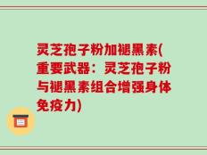 灵芝孢子粉加褪黑素(重要武器：灵芝孢子粉与褪黑素组合增强身体免疫力)