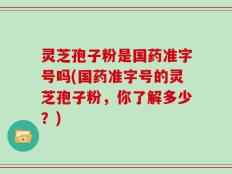 灵芝孢子粉是国药准字号吗(国药准字号的灵芝孢子粉，你了解多少？)