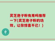 灵芝孢子粉有用吗推荐一下(灵芝孢子粉的功效，让你惊喜不已！)