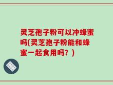 灵芝孢子粉可以冲蜂蜜吗(灵芝孢子粉能和蜂蜜一起食用吗？)