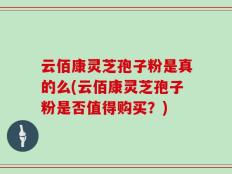云佰康灵芝孢子粉是真的么(云佰康灵芝孢子粉是否值得购买？)