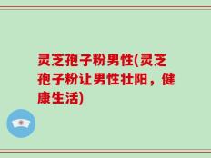 灵芝孢子粉男性(灵芝孢子粉让男性壮阳，健康生活)