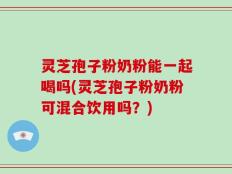灵芝孢子粉奶粉能一起喝吗(灵芝孢子粉奶粉可混合饮用吗？)