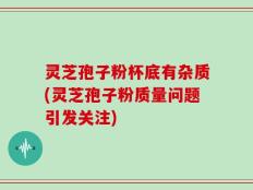 灵芝孢子粉杯底有杂质(灵芝孢子粉质量问题引发关注)