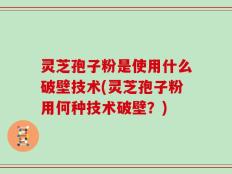 灵芝孢子粉是使用什么破壁技术(灵芝孢子粉用何种技术破壁？)