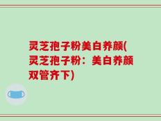 灵芝孢子粉美白养颜(灵芝孢子粉：美白养颜双管齐下)
