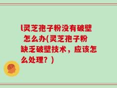 l灵芝孢子粉没有破壁 怎么办(灵芝孢子粉缺乏破壁技术，应该怎么处理？)