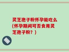 灵芝孢子粉怀孕能吃么(怀孕期间可否食用灵芝孢子粉？)
