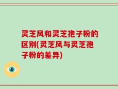 灵芝风和灵芝孢子粉的区别(灵芝风与灵芝孢子粉的差异)
