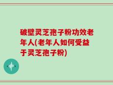 破壁灵芝孢子粉功效老年人(老年人如何受益于灵芝孢子粉)