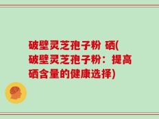 破壁灵芝孢子粉 硒(破壁灵芝孢子粉：提高硒含量的健康选择)