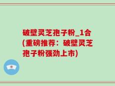 破壁灵芝孢子粉_1合(重磅推荐：破壁灵芝孢子粉强劲上市)