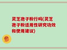 灵芝孢子粉行吗(灵芝孢子粉适用性研究功效和使用建议)